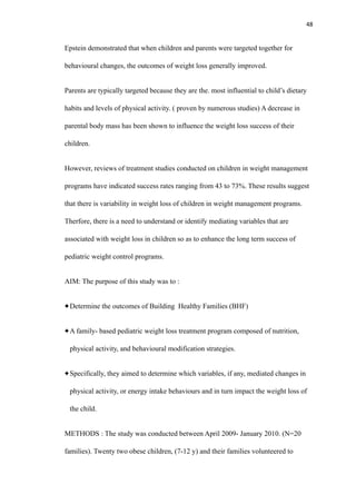 48
Epstein demonstrated that when children and parents were targeted together for
behavioural changes, the outcomes of weight loss generally improved.
Parents are typically targeted because they are the. most influential to child’s dietary
habits and levels of physical activity. ( proven by numerous studies) A decrease in
parental body mass has been shown to influence the weight loss success of their
children.
However, reviews of treatment studies conducted on children in weight management
programs have indicated success rates ranging from 43 to 73%. These results suggest
that there is variability in weight loss of children in weight management programs.
Therfore, there is a need to understand or identify mediating variables that are
associated with weight loss in children so as to enhance the long term success of
pediatric weight control programs.
AIM: The purpose of this study was to :
Determine the outcomes of Building Healthy Families (BHF)
A family- based pediatric weight loss treatment program composed of nutrition,
physical activity, and behavioural modification strategies.
Specifically, they aimed to determine which variables, if any, mediated changes in
physical activity, or energy intake behaviours and in turn impact the weight loss of
the child.
METHODS : The study was conducted between April 2009- January 2010. (N=20
families). Twenty two obese children, (7-12 y) and their families volunteered to
 