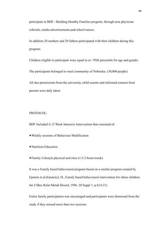 49
participate in BHF - Building Healthy Families program, through area physician
referrals, media advertisements,and school nurses.
In addition 20 mothers and 20 fathers participated with their children during this
program.
Children eligible to participate were equal to or >95th percentile for age and gender.
The participants belonged to rural community of Nebraska. (30,000 people)
All due permissions from the university, child assents and informed consent from
parents were duly taken.
PROTOCOL:
BHF Included A 12 Week Intensive Intervention that consisted of:
Weekly sessions of Behaviour Modification
Nutrition Education
Family Lifestyle physical activities (1.5-2 hours/week)
It was a Family based bahavioural program based on a similar program created by
Epstein et al.(Epstein,L.H., Family based behavioural intervention for obese children.
Int J Obes Relat Metab Disord, 1996. 20 Suppl 1: p.S14-21)
Entire family participation was encouraged and participants were dismissed from the
study if they missed more than two sessions.
 