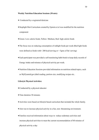 50
Weekly Nutrition Education Sessions (30 mts):
Conducted by a registered dietician
Stoplight Diet Curriculum created by Epstein et al was modified for the nutrition
component
Green- Low calorie foods, Yellow- Medium, Red- high calorie foods
The focus was on reducing consumption of redlight foods per week (Red light foods
were defined as foods with> 200 kcal/serving or > 5gms of fat/ serving)
Each participant was provided a self-monitoring habit book to keep daily records of
Energy intake and minutes of physical activity per week.
Nutrition Education Sessions provided information on nutrition related topics, such
as MyPyramid.gov,label reading, portion size, modifying recipes etc..
Lifestyle Physical Activities:
Conducted by a physical educator
Time duration 30 minutes
Activities were based on lifestyle based curriculum that included the whole family.
Aim was to increase physical activity in a fun, non- threatening environment.
Families received information about ways to reduce sedentary activities and
increase physical activities to meet the current recommendation of 60 minutes of
physical activity a day
 