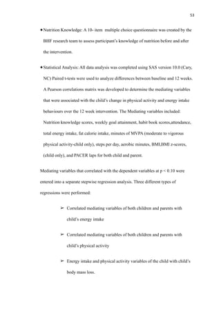53
Nutrition Knowledge: A 10- item multiple choice questionnaire was created by the
BHF research team to assess participant’s knowledge of nutrition before and after
the intervention.
Statistical Analysis: All data analysis was completed using SAS version 10.0 (Cary,
NC) Paired t-tests were used to analyze differences between baseline and 12 weeks.
A Pearson correlations matrix was developed to determine the mediating variables
that were associated with the child’s change in physical activity and energy intake
behaviours over the 12 week intervention. The Mediating variables included:
Nutrition knowledge scores, weekly goal attainment, habit book scores,attendance,
total energy intake, fat calorie intake, minutes of MVPA (moderate to vigorous
physical activity-child only), steps per day, aerobic minutes, BMI,BMI z-scores,
(child only), and PACER laps for both child and parent.
Mediating variables that correlated with the dependent variables at p < 0.10 were
entered into a separate stepwise regression analysis. Three different types of
regressions were performed:
➢ Correlated mediating variables of both children and parents with
child’s energy intake
➢ Correlated mediating variables of both children and parents with
child’s physical activity
➢ Energy intake and physical activity variables of the child with child’s
body mass loss.
 