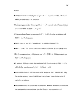 54
Results:
Child participants were 7-12 years of age( 9.94 +- 1.58 years) and 58% of them had
a BMI greater than the 97th percentile.
Participating parents (n=40) averaged 41.66 +- 4.79 years old with 68% classified as
obese with a BMI of 31.94+- 7.10 kg.m2
Mean attendance for the program was 80.57 +- 18.52% for child participants, and
74.45 +- 25.56% for parents.
Family ethnicity was 90% Caucasian (n=17), and 10% Hispanic(n=2)
After 12 weeks, 72% of child participants and 96% of parents decreased body mass.
The Average percentage weight change was 4.52+- 3.82% for child participants and
7.39+- 2.27% for parents.
In addition, child participants decreased total body fat percentage by 3.16+- 2.95%,
while fat free mass increased by 0.81 +- 1.39kg (p< 0.05)
Significant differences were also found in the body mass, BMI, BMI z-scores, body
fat, cardiorespiratory fitness (PACER) and energy intake from baseline to the 12
weeks for participants.
Parents also significantly decreased energy intake, BMI and body fat percentage and
increased cardiorespiratory fitness after the 12 weeks intervention (p<0.05)
 
