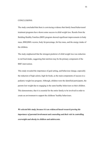 55
CONCLUSIONS:
The study concluded that there is convincing evidence that family based behavioural
treatment programs have shown some success in child weight loss. Results from the
Building Healthy Families (BHF) program showed significant improvements in body
mass, BMI,BMI z-scores, body fat percentage, fat free mass, and the energy intake of
the children.
The study emphasized that the strongest predictor of child weight loss was reduction
in red food intake, suggesting that nutrition may be the primary component of the
BHF intervention.
This study revealed the importance of goal setting, and behaviour change, especially
the reduction of high calorie, high fat foods, as the main components of success in a
pediatric weight loss program. Although, children were the identified participants, the
parents lost weight due to engaging in the same healthy behaviours as their children.
This demonstrates, that it is essential for the entire family to be involved in order to
create an environment to support the childrens’ healthy behaviours.
We selected this study, because it is an evidenced based research proving the
importance of parental involvement and counseling and their role in controlling
overweight and obesity in children and adolescents.
 