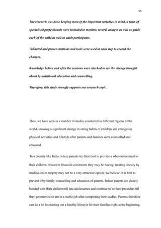 56
The research was done keeping most of the important variables in mind, a team of
specialised professionals were included to monitor, record, analyse as well as guide
each of the child as well as adult participants.
Validated and proven methods and tools were used at each step to record the
changes.
Knowledge before and after the sessions were checked to see the change brought
about by nutritional education and counselling.
Therefore, this study strongly supports our research topic.
Thus, we have seen in a number of studies conducted in different regions of the
world, showing a significant change in eating habits of children and changes in
physical activities and lifestyle after parents and families were counselled and
educated .
In a country like India, where parents try their best to provide a wholesome meal to
their children, whatever financial constraints they may be having, treating obesity by
medication or surgery may not be a very attractive option. We believe, it is best to
prevent it by timely counselling and education of parents. Indian parents are closely
bonded with their children till late adolescence and continue to be their providers till
they get married or are in a stable job after completing their studies. Parents therefore
can do a lot in charting out a healthy lifestyle for their families right at the beginning,
 