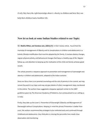 57
if only they have the right knowledge about it. obesity in children and how they can
help their children lead a healthier life.
Now let us look at some Indian Studies related to our Topic:
12. Medha Mi
tt
al, and Vandana Jain, (2021) [7]: in their review ar
ti
cle, found that the
mainstay of management of Obesity and its complica
ti
ons in children and adolescents is a
holis
ti
c lifestyle modi
fi
ca
ti
on that must be adopted by the family. It involves dietary changes,
regular physical ac
ti
vity, and behavioural changes that favour a healthy way of life. Regular
follow-up, and a
tt
en
ti
on to keeping up the mo
ti
va
ti
on of the child and family achieves good
results.
The ar
ti
cle presents a stepwise approach to preven
ti
on and management of overweight and
obesity in children and adolescents, adapted to the Indian scenario.
Since our focus here is on parental counseling and the role of parents in the control, we may
remain focused to our topic and may not give details of other management steps men
ti
oned
in this ar
ti
cle. The authors have suggested a stepwise approach similar to the 2007
guidelines given by The American Academy of Pediatrics, but contexualized to our se
tti
ng as
in India.
Firstly, they take up the Level 1: Preven
ti
on of Overweight /Obesity and Management of
Overweight without Complica
ti
ons. Keeping in mind the phrase,’Preven
ti
on is be
tt
er than
cure’, the authors recommend key strategies to be ins
ti
tuted early and con
ti
nued through
childhood and adolescence. Any child who is crossing the percen
ti
le lines needs close
observa
ti
on and monitoring.
 