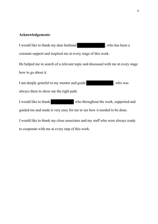 6
Acknowledgements:
I would like to thank my dear husband , who has been a
constant support and inspired me at every stage of this work.
He helped me in search of a relevant topic and discussed with me at every stage
how to go about it.
I am deeply grateful to my mentor and guide , who was
always there to show me the right path.
I would like to thank who throughout the work, supported and
guided me and made it very easy for me to see how it needed to be done.
I would like to thank my close associates and my staff who were always ready
to cooperate with me at every step of this work.
 