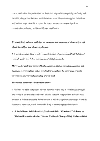 60
crucial motivation. The pediatrician has the overall responsibility of guiding the family and
the child, along with a dedicated multidisciplinary team. Pharmacotherapy has limited role
and bariatric surgery may be an option for those with severe obesity or significant
complications, refractory to diet and lifestyle modification.
We selected this article on guidelines on prevention and management of overweight and
obesity in children and adolescents, because:
It is a study conducted in a premier research Institute of our country AIIMS Delhi, and
research quality they follow is stringent and of high standards.
Moreover, the guidelines prepared by the premier Institution regarding prevention and
treatment of overweight as well as obesity, clearly highlight the importance of family
involvement, and parental counseling at every level.
The authors summarise the article as follows:
It reaffirms our belief that parents have an important role to play in controlling overweight
and obesity in children and adolescents, and that all health care providers should be made
aware of it, and start to counsel parents as soon as possible, to prevent overweight or obesity
in the child population, which seems to be rising to enormous proportions rapidly!
• 13. Sheila Bhave, Ashish Bavdekar, Madhumati Otiv, IAP National Task Force for
Childhood Prevention of Adult Diseases: Childhood Obesity: (2004), [8]observed that,
 