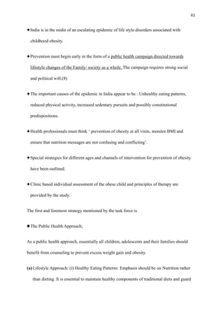 61
India is in the midst of an escalating epidemic of life style disorders associated with
childhood obesity.
Prevention must begin early in the form of a public health campaign directed towards
lifestyle changes of the Family/ society as a whole. The campaign requires strong social
and political will.(8)
The important causes of the epidemic in India appear to be : Unhealthy eating patterns,
reduced physical activity, increased sedentary pursuits and possibly constitutional
predispositions.
Health professionals must think ‘ prevention of obesity at all visits, monitor BMI and
ensure that nutrition messages are not confusing and conflicting’.
Special strategies for different ages and channels of intervention for prevention of obesity
have been outlined.
Clinic based individual assessment of the obese child and principles of therapy are
provided by the study.
The first and foremost strategy mentioned by the task force is
The Public Health Approach;
As a public health approach, essentially all children, adolescents and their families should
benefit from counseling to prevent excess weight gain and obesity.
(a)Lifestyle Approach: (i) Healthy Eating Patterns: Emphasis should be on Nutrition rather
than dieting. It is essential to maintain healthy components of traditional diets and guard
 
