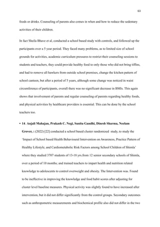 63
foods or drinks. Counseling of parents also comes in when and how to reduce the sedentary
activities of their children.
In fact Sheila Bhave et al, conducted a school based study with controls, and followed up the
participants over a 5 year period. They faced many problems, as to limited size of school
grounds for activities, academic curriculum pressures to restrict their counseling sessions to
students and teachers, they could provide healthy food to only those who did not bring tiffins,
and had to remove all hawkers from outside school premises, change the kitchen pattern of
school canteen, but after a period of 5 years, although some change was noticed in waist
circumference of participants, overall there was no significant decrease in BMIs. This again
shows that involvement of parents and regular counseling of parents regarding healthy foods,
and physical activities by healthcare providers is essential. This can be done by the school
teachers too.
• 14. Anjali Mahajan, Prakash C. Negi, Sunita Gandhi, Dinesh Sharma, Neelam
Grover, : (2022) [22] conducted a school based cluster randomized study, to study the
‘Impact of School based Health Behavioural Intervention on Awareness, Practice Pattern of
Healthy Lifestyle, and Cardiometabolic Risk Factors among School Children of Shimla’
where they studied 3707 students of 13-18 yrs.from 12 senior secondary schools of Shimla,
over a period of 10 months; and trained teachers to impart health and nutrition related
knowledge to adolescents to control overweight and obesity. The Intervention was. Found
to be ineffective in improving the knowledge and food habit scores after adjusting for
cluster level baseline measures. Physical activity was slightly found to have increased after
intervention, but it did not differ significantly from the control groups. Secondary outcomes
such as anthropometric measurements and biochemical profile also did not differ in the two
 