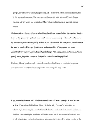 64
groups, except for low density lipoprotein (LDL) cholesterol, which was significantly less
in the intervention groups. The Intervention also did not have any significant effect on
physical activity levels and screen time.Many other studies have also reported similar
results.
We have taken reference of these school based, evidence based, Indian intervention Studies
here, to bring home the point, that so much work and community and social work is done
by healthcare providers and policy makers at the school level, but significant results cannot
be seen by studies. Whereas, involvement and counselling of parents for the same
consistently provides evidence of significant change. This is important and more and more
family based programs should be designed to control this rising epidemic.
Further evidence based carefully planned researches should also be conducted to ensure
easier and more feasible methods of parental counseling at a large scale.
• 15. Sitanshu Shekhar Kar, and Subhranshu Shekhar Kar,(2015) [9] in their review
article “Prevention of Childhood Obesity in India: Way Forward” , wrote that to
effectively address the problem of childhood obesity, a sustained multisectoral response is
required. These strategies should be initiated at home and in pre-school institutions, and
involve health care professionals and non-governmental sectors. Preventing obesity in the
 