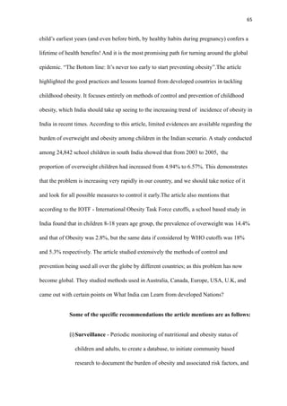 65
child’s earliest years (and even before birth, by healthy habits during pregnancy) confers a
lifetime of health benefits! And it is the most promising path for turning around the global
epidemic. “The Bottom line: It’s never too early to start preventing obesity”.The article
highlighted the good practices and lessons learned from developed countries in tackling
childhood obesity. It focuses entirely on methods of control and prevention of childhood
obesity, which India should take up seeing to the increasing trend of incidence of obesity in
India in recent times. According to this article, limited evidences are available regarding the
burden of overweight and obesity among children in the Indian scenario. A study conducted
among 24,842 school children in south India showed that from 2003 to 2005, the
proportion of overweight children had increased from 4.94% to 6.57%. This demonstrates
that the problem is increasing very rapidly in our country, and we should take notice of it
and look for all possible measures to control it early.The article also mentions that
according to the IOTF - International Obesity Task Force cutoffs, a school based study in
India found that in children 8-18 years age group, the prevalence of overweight was 14.4%
and that of Obesity was 2.8%, but the same data if considered by WHO cutoffs was 18%
and 5.3% respectively. The article studied extensively the methods of control and
prevention being used all over the globe by different countries; as this problem has now
become global. They studied methods used in Australia, Canada, Europe, USA, U.K, and
came out with certain points on What India can Learn from developed Nations?
Some of the specific recommendations the article mentions are as follows:
(i)Surveillance - Periodic monitoring of nutritional and obesity status of
children and adults, to create a database, to initiate community based
research to document the burden of obesity and associated risk factors, and
 