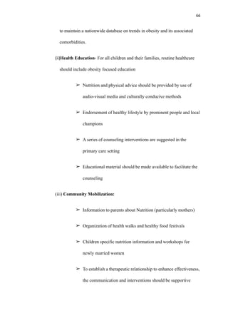 66
to maintain a nationwide database on trends in obesity and its associated
comorbidities.
(ii)Health Education- For all children and their families, routine healthcare
should include obesity focused education
➢ Nutrition and physical advice should be provided by use of
audio-visual media and culturally conducive methods
➢ Endorsement of healthy lifestyle by prominent people and local
champions
➢ A series of counseling interventions are suggested in the
primary care setting
➢ Educational material should be made available to facilitate the
counseling
(iii) Community Mobilization:
➢ Information to parents about Nutrition (particularly mothers)
➢ Organization of health walks and healthy food festivals
➢ Children specific nutrition information and workshops for
newly married women
➢ To establish a therapeutic relationship to enhance effectiveness,
the communication and interventions should be supportive
 