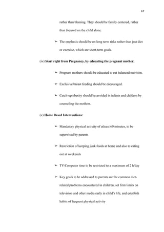 67
rather than blaming. They should be family centered, rather
than focused on the child alone.
➢ The emphasis should be on long term risks rather than just diet
or exercise, which are short-term goals.
(iv) Start right from Pregnancy, by educating the pregnant mother;
➢ Pregnant mothers should be educated to eat balanced nutrition.
➢ Exclusive breast feeding should be encouraged.
➢ Catch-up obesity should be avoided in infants and children by
counseling the mothers.
(v) Home Based Interventions:
➢ Mandatory physical activity of atleast 60 minutes, to be
supervised by parents
➢ Restriction of keeping junk foods at home and also to eating
out at weekends
➢ TV/Computer time to be restricted to a maximum of 2 h/day
➢ Key goals to be addressed to parents are the common diet-
related problems encountered in children, set firm limits on
television and other media early in child’s life, and establish
habits of frequent physical activity
 