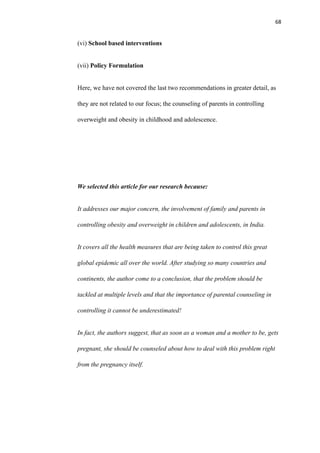 68
(vi) School based interventions
(vii) Policy Formulation
Here, we have not covered the last two recommendations in greater detail, as
they are not related to our focus; the counseling of parents in controlling
overweight and obesity in childhood and adolescence.
We selected this article for our research because:
It addresses our major concern, the involvement of family and parents in
controlling obesity and overweight in children and adolescents, in India.
It covers all the health measures that are being taken to control this great
global epidemic all over the world. After studying so many countries and
continents, the author come to a conclusion, that the problem should be
tackled at multiple levels and that the importance of parental counseling in
controlling it cannot be underestimated!
In fact, the authors suggest, that as soon as a woman and a mother to be, gets
pregnant, she should be counseled about how to deal with this problem right
from the pregnancy itself.
 