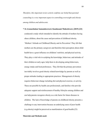 69
Therefore, this important review article confirms our belief that parental
counseling is a very important aspect in controlling overweight and obesity
among children and adolescents.
• 16.Arunachalam Samundeeswari, Kandasami Maheshwari, (2019) [23]
conducted a study which intended to identify the attitude of mothers having
obese children, about the cause and prevention of childhood obesity.
‘Mothers’Attitude on Childhood Obesity and its Prevention’.They felt that
mothers are the primary caregivers and therefore their perception about child
health have a great influence on childrens’ nutrition, and physical activity.
They play a vital role in sculpting the knowledge, behaviour, and attitudes of
their children at early ages; help them in developing eating behaviours,
energy intake and food preferences. They felt that the primary prevention
inevitably involves good obesity related knowledge by parents as well as
proper attitudes leading to appropriate practices. Management of obesity
requires behaviour change including diet and physical exercise, or activity.
These are possible by health care professionals, and families who provide
adequate support and reinforcement of healthy lifestyles among children and
can help parents recognize obesity as a risk factor for future diseases in
children. The lack of knowledge of parents on childhood obesity presents a
challenge to any intervention because an underlying cause of poor health
(e.g.obesity) might be perceived as manifestation of good health.(23)
Materials and Methods used:
 