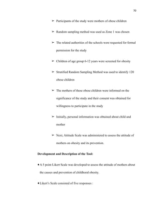 70
➢ Participants of the study were mothers of obese children
➢ Random sampling method was used as Zone 1 was chosen
➢ The related authorities of the schools were requested for formal
permission for the study
➢ Children of age group 6-12 years were screened for obesity
➢ Stratified Random Sampling Method was used to identify 120
obese children
➢ The mothers of these obese children were informed on the
significance of the study and their consent was obtained for
willingness to participate in the study
➢ Initially, personal information was obtained about child and
mother
➢ Next, Attitude Scale was administered to assess the attitude of
mothers on obesity and its prevention.
Development and Description of the Tool:
A 5 point Likert Scale was developed to assess the attitude of mothers about
the causes and prevention of childhood obesity.
Likert’s Scale consisted of five responses :
 