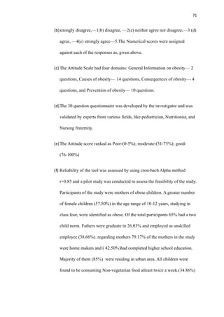 71
(b)strongly disagree,—1(b) disagree, —2(c) neither agree nor disagree,—3 (d)
agree, —4(e) strongly agree—5.The Numerical scores were assigned
against each of the responses as, given above.
(c) The Attitude Scale had four domains: General Information on obesity— 2
questions, Causes of obesity— 14 questions, Consequences of obesity— 4
questions, and Prevention of obesity— 10 questions.
(d)The 30 question questionnaire was developed by the investigator and was
validated by experts from various fields, like pediatrician, Nutritionist, and
Nursing fraternity.
(e)The Attitude score ranked as Poor-(0-5%); moderate-(51-75%); good-
(76-100%)
(f) Reliability of the tool was assessed by using cron-bach Alpha method
r=0.85 and a pilot study was conducted to assess the feasibility of the study.
Participants of the study were mothers of obese children. A greater number
of female children (57.50%) in the age range of 10-12 years, studying in
class four, were identified as obese. Of the total participants 65% had a two
child norm. Fathers were graduate in 26.03% and employed as unskilled
employee (38.66%). regarding mothers 79.17% of the mothers in the study
were home makers and ( 42.50%)had completed higher school education.
Majority of them (85%) were residing in urban area. All children were
found to be consuming Non-vegetarian food atleast twice a week.(34.86%)
 