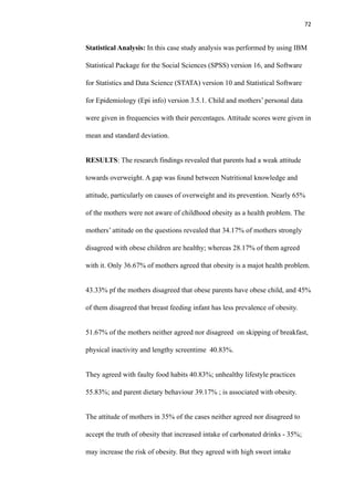 72
Statistical Analysis: In this case study analysis was performed by using IBM
Statistical Package for the Social Sciences (SPSS) version 16, and Software
for Statistics and Data Science (STATA) version 10 and Statistical Software
for Epidemiology (Epi info) version 3.5.1. Child and mothers’ personal data
were given in frequencies with their percentages. Attitude scores were given in
mean and standard deviation.
RESULTS: The research findings revealed that parents had a weak attitude
towards overweight. A gap was found between Nutritional knowledge and
attitude, particularly on causes of overweight and its prevention. Nearly 65%
of the mothers were not aware of childhood obesity as a health problem. The
mothers’ attitude on the questions revealed that 34.17% of mothers strongly
disagreed with obese children are healthy; whereas 28.17% of them agreed
with it. Only 36.67% of mothers agreed that obesity is a majot health problem.
43.33% pf the mothers disagreed that obese parents have obese child, and 45%
of them disagreed that breast feeding infant has less prevalence of obesity.
51.67% of the mothers neither agreed nor disagreed on skipping of breakfast,
physical inactivity and lengthy screentime 40.83%.
They agreed with faulty food habits 40.83%; unhealthy lifestyle practices
55.83%; and parent dietary behaviour 39.17% ; is associated with obesity.
The attitude of mothers in 35% of the cases neither agreed nor disagreed to
accept the truth of obesity that increased intake of carbonated drinks - 35%;
may increase the risk of obesity. But they agreed with high sweet intake
 