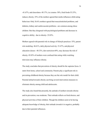 73
-41.67%, and chocolates- 49.17%, ice creams- 50%, fried foods-53.33%,
induces obesity. 35% of the mothers agreed that media influences child eating
behaviour. Only 36.6% mothers agreed that musculoskeletal problems, and
diabetes, kidney and cardiovascular problems - are common among obese
children. But they disagreed with psychological problems and decrease in
cognitive ability; due to obesity- 35.83%.
Mothers agreed with parental role in change of lifestyle practices- 55%, parent
role modeling- 46.61%, daily physical activity- 51.67%, and physical
education classes - 48.33%, diet restriction-60%, may decrease the risk of
obesity. 45.83% of mothers were confused that eating while watching
television may influence obesity.
The study concludes that prevention of obesity should be the supreme focus. It
starts from home, school and community. Parents play a significant role in
preventing childhood obesity because they are the role model for their child.
Parental attitud towards obesity can bring several intervention measures to
eliminate obesity among child and adolescents.
The study also found that presently, the aatitude of mothers towards obesity
and its prevention, was moderate. Their attitude reflects on food choices, and
physical activities of their children. Though the children seem to be having
adequate knowledge of obesity, their attitude towards it is negative, probably
due to their parental influences.
 