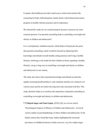 74
It signals, that healthcare providers need to give certain interventions like
counseling for both, child and parent, family based, school based intervention
program on healthy lifestyle practices and its importance.
We selected this study for our research purpose because it answers our main
research question: Can parental counselling help in controlling overweight and
obesity in children and adolescents?
It is a well planned, validated research, which helps to bring home the point
that parental counselling, which would be focused on enhancing their
knowledge and attitude towards healthy eating practices and living a healthy
lifestyle, and being a role model for their children at home regarding a healthy
lifestyle, can go a long way in controlling overweight and obesity in children
and adolescents in our country.
The study also shows that at parental knowledge and attitude towards this
rapidly increasing health problem is only moderate and they are confused over
various issues and do not realize the long term risks associated with this. This
study, therefore helps us to reinforce the importance of parental counselling in
controlling overweight and obesity in children and adolescents.
• 17.Rajesh Sagar, and Tanu Gupta, (2018) [24], in a review article
‘Psychological Aspects of Obesity in Children and Adolescents’ reviewed
various studies on psychopathology of obese children and adolescents. In the
Indian context they found that many studies highlighted the increased
prevalence of childhood obesity in India, however, very few studies target
 