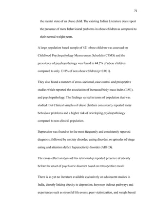 75
the mental state of an obese child. The existing Indian Literature does report
the presence of more behavioural problems in obese children as compared to
their normal weight peers.
A large population based sample of 421 obese children was assessed on
Childhood Psychopathology Measurement Schedule (CPMS) and the
prevalence of psychopathology was found in 44.2% of obese children
compared to only 13.8% of non obese children (p<0.001).
They also found a number of cross-sectional, case control and prospective
studies which reported the association of increased body mass index (BMI),
and psychopathology. The findings varied in terms of population that was
studied. But Clinical samples of obese children consistently reported more
behaviour problems and a higher risk of developing psychopathology
compared to non-clinical population.
Depression was found to be the most frequently and consistently reported
diagnosis, followed by anxiety disorder, eating disorder, or episodes of binge
eating and attention deficit hyperactivity disorder (ADHD).
The cause-effect analysis of this relationship reported presence of obesity
before the onset of psychiatric disorder based on retrospective recall.
There is as yet no literature available exclusively on adolescent studies in
India, directly linking obesity to depression, however indirect pathways and
experiences such as stressful life events, peer victimization, and weight based
 