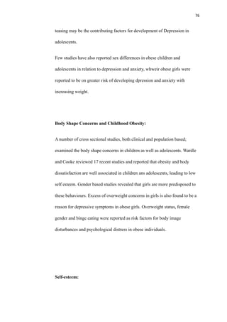 76
teasing may be the contributing factors for development of Depression in
adolescents.
Few studies have also reported sex differences in obese children and
adolescents in relation to depression and anxiety, whweir obese girls were
reported to be on greater risk of developing dpression and anxiety with
increasing weight.
Body Shape Concerns and Childhood Obesity:
A number of cross sectional studies, both clinical and population based;
examined the body shape concerns in children as well as adolescents. Wardle
and Cooke reviewed 17 recent studies and reported that obesity and body
dissatisfaction are well associated in children ans adolescents, leading to low
self esteem. Gender based studies revealed that girls are more predisposed to
these behaviours. Excess of overweight concerns in girls is also found to be a
reason for depressive symptoms in obese girls. Overweight status, female
gender and binge eating were reported as risk factors for body image
disturbances and psychological distress in obese individuals.
Self-esteem:
 