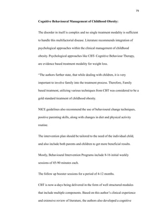 79
Cognitive Behavioural Management of Childhood Obesity:
The disorder in itself is complex and no single treatment modality is sufficient
to handle this multifactorial disease. Literature recommends integration of
psychological approaches within the clinical management of childhood
obesity. Psychological approaches like CBT- Cognitive Behaviour Therapy,
are evidence based treatment modality for weight loss.
“The authors further state, that while dealing with children, it is very
important to involve family into the treatment process. Therefore, Family
based treatment, utilizing various techniques from CBT was considered to be a
gold standard treatment of childhood obesity.
NICE guidelines also recommend the use of behavioural change techniques,
positive parenting skills, along with changes in diet and physical activity
routine.
The intervention plan should be tailored to the need of the individual child,
and also include both parents and children to get more beneficial results.
Mostly, Behavioural Intervention Programs include 8-16 initial weekly
sessions of 45-90 minutes each.
The follow up booster sessions for a period of 4-12 months.
CBT is now-a-days being delivered in the form of well structured modules
that include multiple components. Based on this author’s clinical experience
and extensive review of literature, the authors also developed a cognitive
 