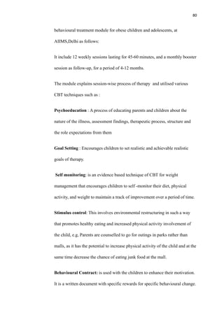 80
behavioural treatment module for obese children and adolescents, at
AIIMS,Delhi as follows:
It include 12 weekly sessions lasting for 45-60 minutes, and a monthly booster
session as follow-up, for a period of 4-12 months.
The module explains session-wise process of therapy and utilised various
CBT techniques such as :
Psychoeducation : A process of educating parents and children about the
nature of the illness, assessment findings, therapeutic process, structure and
the role expectations from them
Goal Setting : Encourages children to set realistic and achievable realistic
goals of therapy.
Self monitoring: is an evidence based technique of CBT for weight
management that encourages children to self -monitor their diet, physical
activity, and weight to maintain a track of improvement over a period of time.
Stimulus control: This involves environmental restructuring in such a way
that promotes healthy eating and increased physical activity involvement of
the child, e.g, Parents are counselled to go for outings in parks rather than
malls, as it has the potential to increase physical activity of the child and at the
same time decrease the chance of eating junk food at the mall.
Behavioural Contract: is used with the children to enhance their motivation.
It is a written document with specific rewards for specific behavioural change.
 