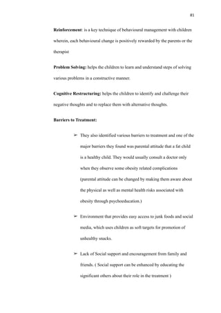81
Reinforcement: is a key technique of behavioural management with children
wherein, each behavioural change is positively rewarded by the parents or the
therapist
Problem Solving: helps the children to learn and understand steps of solving
various problems in a constructive manner.
Cognitive Restructuring: helps the children to identify and challenge their
negative thoughts and to replace them with alternative thoughts.
Barriers to Treatment:
➢ They also identified various barriers to treatment and one of the
major barriers they found was parental attitude that a fat child
is a healthy child. They would usually consult a doctor only
when they observe some obesity related complications
(parental attitude can be changed by making them aware about
the physical as well as mental health risks associated with
obesity through psychoeducation.)
➢ Environment that provides easy access to junk foods and social
media, which uses children as soft targets for promotion of
unhealthy snacks.
➢ Lack of Social support and encouragement from family and
friends. ( Social support can be enhanced by educating the
significant others about their role in the treatment )
 