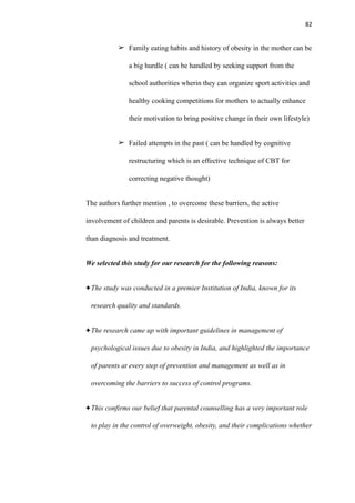 82
➢ Family eating habits and history of obesity in the mother can be
a big hurdle ( can be handled by seeking support from the
school authorities wherin they can organize sport activities and
healthy cooking competitions for mothers to actually enhance
their motivation to bring positive change in their own lifestyle)
➢ Failed attempts in the past ( can be handled by cognitive
restructuring which is an effective technique of CBT for
correcting negative thought)
The authors further mention , to overcome these barriers, the active
involvement of children and parents is desirable. Prevention is always better
than diagnosis and treatment.
We selected this study for our research for the following reasons:
The study was conducted in a premier Institution of India, known for its
research quality and standards.
The research came up with important guidelines in management of
psychological issues due to obesity in India, and highlighted the importance
of parents at every step of prevention and management as well as in
overcoming the barriers to success of control programs.
This confirms our belief that parental counselling has a very important role
to play in the control of overweight, obesity, and their complications whether
 