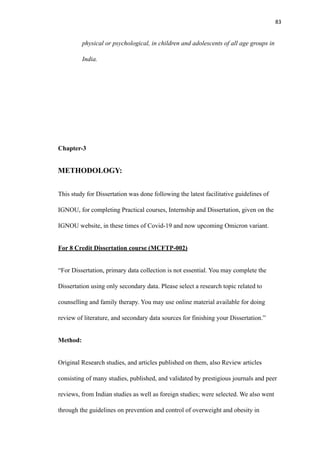 83
physical or psychological, in children and adolescents of all age groups in
India.
Chapter-3
METHODOLOGY:
This study for Dissertation was done following the latest facilitative guidelines of
IGNOU, for completing Practical courses, Internship and Dissertation, given on the
IGNOU website, in these times of Covid-19 and now upcoming Omicron variant.
For 8 Credit Dissertation course (MCFTP-002)
“For Dissertation, primary data collection is not essential. You may complete the
Dissertation using only secondary data. Please select a research topic related to
counselling and family therapy. You may use online material available for doing
review of literature, and secondary data sources for finishing your Dissertation.”
Method:
Original Research studies, and articles published on them, also Review articles
consisting of many studies, published, and validated by prestigious journals and peer
reviews, from Indian studies as well as foreign studies; were selected. We also went
through the guidelines on prevention and control of overweight and obesity in
 