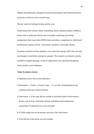84
children and adolescents, designed by premium International and National Institutes,
to present a solid case of our research topic.
The key words for looking for these articles were-
Family based interventions, family counselling, family education, parent, childhood
obesity and /or adolescent obesity and overweight, controlling/ preventing/
management, body mass index (BMI), trend, prevalence, comprehensive, behavioural
modifications, dietary, activity, intervention, treatment, overweight, obesity.
Systematic searches for these databases were made from January 2022 when the topic
was thought of, and before starting the synopsis. The research was limited to articles
available in English language. A total of 1550 articles were identified through the
initial searches, across databases.
Study Exclusion criteria :
1. Duplicates across one or more data bases
2. Participants: a. Youth > 19 years of age b. Less than 10 participants in any
condition at the time of post-treatment.
3. Intervention a. If the study did not include at least three kinds of interventions -
Dietary, and Activity, and Family lifestyle and Behavioural modification
counselling. (Comprehensive), it was excluded.
4. If Child weight was not the primary outcome of the intervention
5. If the full text of the article was not available.
 