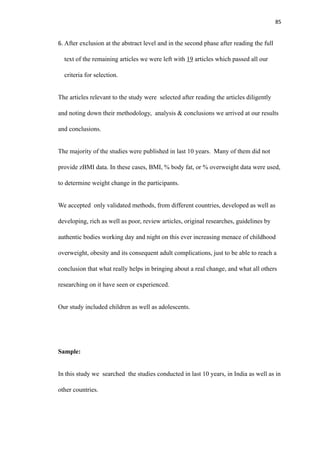 85
6. After exclusion at the abstract level and in the second phase after reading the full
text of the remaining articles we were left with 19 articles which passed all our
criteria for selection.
The articles relevant to the study were selected after reading the articles diligently
and noting down their methodology, analysis & conclusions we arrived at our results
and conclusions.
The majority of the studies were published in last 10 years. Many of them did not
provide zBMI data. In these cases, BMI, % body fat, or % overweight data were used,
to determine weight change in the participants.
We accepted only validated methods, from different countries, developed as well as
developing, rich as well as poor, review articles, original researches, guidelines by
authentic bodies working day and night on this ever increasing menace of childhood
overweight, obesity and its consequent adult complications, just to be able to reach a
conclusion that what really helps in bringing about a real change, and what all others
researching on it have seen or experienced.
Our study included children as well as adolescents.
Sample:
In this study we searched the studies conducted in last 10 years, in India as well as in
other countries.
 