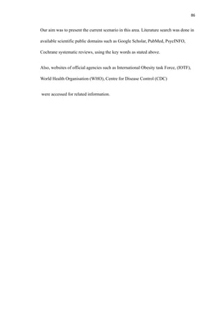 86
Our aim was to present the current scenario in this area. Literature search was done in
available scientific public domains such as Google Scholar, PubMed, PsycINFO,
Cochrane systematic reviews, using the key words as stated above.
Also, websites of official agencies such as International Obesity task Force, (IOTF),
World Health Organisation (WHO), Centre for Disease Control (CDC)
were accessed for related information.
 