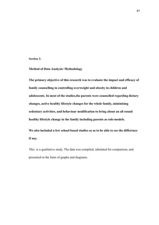 87
Section 3:
Method of Data Analysis/ Methodology
The primary objective of this research was to evaluate the impact and efficacy of
family counselling in controlling overweight and obesity in children and
adolescents. In most of the studies,the parents were counselled regarding dietary
changes, active healthy lifestyle changes for the whole family, minimising
sedentary activities, and behaviour modification to bring about an all round
healthy lifestyle change in the family including parents as role-models.
We also included a few school based studies so as to be able to see the difference
if any.
This is a qualitative study. The data was compiled, tabulated for comparison, and
presented in the form of graphs and diagrams.
 