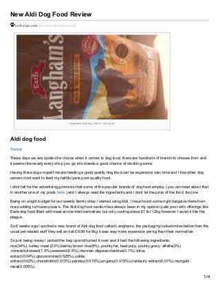 New Aldi Dog Food Review
mcfurrys.com/new-aldi-dog-food-review/
Langhams Aldi dog food is very good
Aldi dog food
Source
These days we are spoiled for choice when it comes to dog food, there are hundreds of brands to choose from and
it seams like nearly every shop you go into stands a good chance of stocking some.
Having three dogs myself means feeding a good quality dog food can be expensive over time and I like other dog
owners dont want to feed my faithful pets poor quality food.
I dont fall for the advertising gimmicks that some of the popular brands of dog food employ ( you can read about that
in another one of my posts here ) and I always read the ingredients and I dont let the price of the food fool me.
Being on a tight budget for our weekly family shop I started using Aldi, I have found some right bargains there from
rice pudding to frozen pizza’s. The Aldi dog food section has always been in my opinion quite poor with offerings like
Earls dog food filled with meat and animal derivatives but only costing about £7 for 12kg however I avoid it like the
plague.
So 6 weeks ago I spotted a new brand of Aldi dog food called Langhams, the packaging looked miles better than the
usual pet related stuff they sell and at £6.99 for 5kg it was way more expensive per kg than their normal fair.
So just being nosey I picked the bag up and turned it over and it had the following ingredients:
rice(34%), turkey meal (22%),barley brown rice(8%) ,poultry fat, beet pulp, poultry gravy, alfalfa(2%)
,minerals,linseed(1.5%),seaweed(0.5%),mannan oligosaccharides(0.1%),citrus
extract(0.04%),glucosomine(0.025%),yukka
extract(0.02%),chondroitin(0.015%),parsley(0.015%),origano(0.015%),cranberry extract(0.01%),marigold
meal(0.005%)
1/4
 