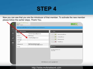 STEP 4
Now you can see that you are the introducer of that member. To activate the new member
please follow the earlier steps. Thank You.




                              http://www.mcfxnetwork.com
 