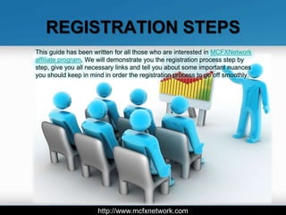 REGISTRATION STEPS
This guide has been written for all those who are interested in MCFXNetwork
affiliate program. We will demonstrate you the registration process step by
step, give you all necessary links and tell you about some important nuances
you should keep in mind in order the registration process to go off smoothly.




                      http://www.mcfxnetwork.com
 