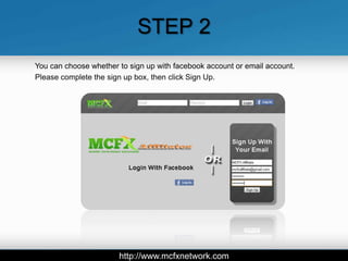 STEP 2
You can choose whether to sign up with facebook account or email account.
Please complete the sign up box, then click Sign Up.




                       http://www.mcfxnetwork.com
 