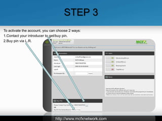 STEP 3
To activate the account, you can choose 2 ways:
1.Contact your introducer to get/buy pin.
2.Buy pin via L.R.




                               http://www.mcfxnetwork.com
 