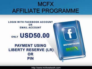 MCFX
  AFFILIATE PROGRAMME
LOGIN WITH FACEBOOK ACCOUNT
             OR
       EMAIL ACCOUNT



 ONLY   USD50.00
   PAYMENT USING
LIBERTY RESERVE (LR)
         OR
        PIN

              http://www.mcfxnetwork.com
 