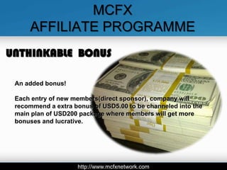MCFX
     AFFILIATE PROGRAMME
UNTHINKABLE BONUS

 An added bonus!

 Each entry of new members(direct sponsor), company will
 recommend a extra bonus of USD5.00 to be channeled into the
 main plan of USD200 package where members will get more
 bonuses and lucrative.




                    http://www.mcfxnetwork.com
 