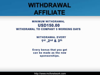 WITHDRAWAL
       AFFILIATE
        MINIMUM WITHDRAWAL
             USD150.00
WITHDRAWAL TO COMPANY 5 WORKING DAYS


           WITHDRAWAL EVERY
               1 st ,2 nd & 3 th

         Every bonus that you get
         can be made as the new
              sponsorships.




          http://www.mcfxnetwork.com
 