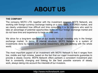 ABOUT US
THE COMPANY
The company MCFX LTD. together with the investment program MCFX Network, are
working with foreign currency exchange trading on a daily basis, in FOREX market, and
we clearly understand how difficult and time consuming it is for investors who want to
take an advantage of potential opportunities in the 24-hour foreign exchange market and
do not have time and experience to trade on their own.

We strive for a long-term operation of our assets through investing only in the foreign
exchange market. In terms of internal structure, MCFX Network is a system of
investments done by traders and market researchers, who are working with the whole
world.

The most important aspect of an investment with MCFX Network is that it ranges from
low, middle and high income, based on the fact that our major investments guarantee to
provide a steady income. MCFX Network offers partners a consistent investment plan
that is constantly changing and looking for the best possible scenario of steady
work, always taking into account the interests of our investors.



                           http://www.mcfxnetwork.com
 
