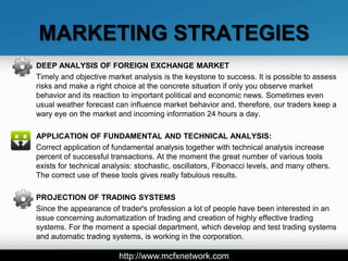 MARKETING STRATEGIES
DEEP ANALYSIS OF FOREIGN EXCHANGE MARKET
Timely and objective market analysis is the keystone to success. It is possible to assess
risks and make a right choice at the concrete situation if only you observe market
behavior and its reaction to important political and economic news. Sometimes even
usual weather forecast can influence market behavior and, therefore, our traders keep a
wary eye on the market and incoming information 24 hours a day.

APPLICATION OF FUNDAMENTAL AND TECHNICAL ANALYSIS:
Correct application of fundamental analysis together with technical analysis increase
percent of successful transactions. At the moment the great number of various tools
exists for technical analysis: stochastic, oscillators, Fibonacci levels, and many others.
The correct use of these tools gives really fabulous results.

PROJECTION OF TRADING SYSTEMS
Since the appearance of trader's profession a lot of people have been interested in an
issue concerning automatization of trading and creation of highly effective trading
systems. For the moment a special department, which develop and test trading systems
and automatic trading systems, is working in the corporation.

                         http://www.mcfxnetwork.com
 