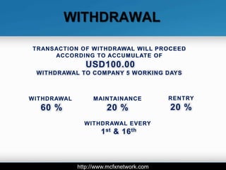 WITHDRAWAL

TRANSACTION OF WITHDRAWAL WILL PROCEED
     ACCORDING TO ACCUMULATE OF
                USD100.00
 WITHDRAWAL TO COMPANY 5 WORKING DAYS



WITHDRAWAL        MAINTAINANCE            RENTRY
  60 %                 20 %               20 %
               WITHDRAWAL EVERY
                     1 st & 16 th



             http://www.mcfxnetwork.com
 