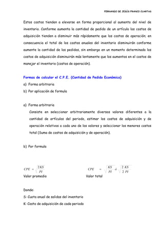FERNANDO DE JESÚS FRANCO CUARTAS



Estos costos tienden a elevarse en forma proporcional al aumento del nivel de

inventario. Conforme aumenta la cantidad de pedido de un artículo los costos de

adquisición tienden a disminuir más rápidamente que los costos de operación; en

consecuencia el total de los costos anuales del inventario disminuirán conforme

aumente la cantidad de los pedidos, sin embargo en un momento determinado los

costos de adquisición disminuirán más lentamente que los aumentos en el costos de

manejar el inventario (costos de operación).



Formas de calcular el C.P.E. (Cantidad de Pedido Económico)

a) Forma arbitraria

b) Por aplicación de formula



a) Forma arbitraria

   Consiste en seleccionar arbitrariamente diversos valores diferentes a la

   cantidad de artículos del periodo, estimar los costos de adquisición y de

   operación relativos a cada uno de los valores y seleccionar los menores costos

   total (Suma de costos de adquisición y de operación).



b) Por formula




         2 KS                                              KS       2 KS
CPE                                        CPE                ó
          PI                                               PI       2 PI
Valor promedio                             Valor total



Donde:

S: Cuota anual de salidas del inventario

K: Costo de adquisición de cada periodo
 