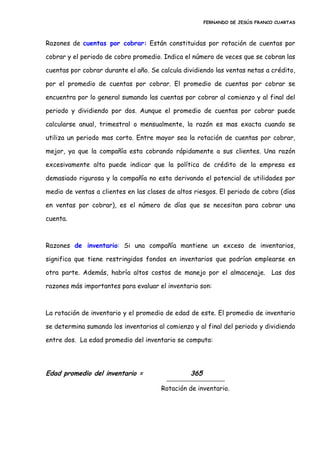 FERNANDO DE JESÚS FRANCO CUARTAS
Razones de cuentas por cobrar: Están constituidas por rotación de cuentas por
cobrar y el periodo de cobro promedio. Indica el número de veces que se cobran las
cuentas por cobrar durante el año. Se calcula dividiendo las ventas netas a crédito,
por el promedio de cuentas por cobrar. El promedio de cuentas por cobrar se
encuentra por lo general sumando las cuentas por cobrar al comienzo y al final del
periodo y dividiendo por dos. Aunque el promedio de cuentas por cobrar puede
calcularse anual, trimestral o mensualmente, la razón es mas exacta cuando se
utiliza un periodo mas corto. Entre mayor sea la rotación de cuentas por cobrar,
mejor, ya que la compañía esta cobrando rápidamente a sus clientes. Una razón
excesivamente alta puede indicar que la política de crédito de la empresa es
demasiado rigurosa y la compañía no esta derivando el potencial de utilidades por
medio de ventas a clientes en las clases de altos riesgos. El periodo de cobro (días
en ventas por cobrar), es el número de días que se necesitan para cobrar una
cuenta.
Razones de inventario: Si una compañía mantiene un exceso de inventarios,
significa que tiene restringidos fondos en inventarios que podrían emplearse en
otra parte. Además, habría altos costos de manejo por el almacenaje. Las dos
razones más importantes para evaluar el inventario son:
La rotación de inventario y el promedio de edad de este. El promedio de inventario
se determina sumando los inventarios al comienzo y al final del periodo y dividiendo
entre dos. La edad promedio del inventario se computa:
Edad promedio del inventario = 365
Rotación de inventario.
 