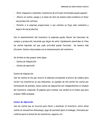 FERNANDO DE JESÚS FRANCO CUARTAS
- Estar dispuesto a mantener inventarios de artículos terminados puede suponer:
- Ahorro en costos, equipo y la mano de obra de manera más económica al tener
una producción continua.
- Permite a la empresa proporcionar a sus clientes un flujo más constante y
seguro de sus productos.
Con el mantenimiento del inventario la empresa puede liberar las funciones de
compra y producción, haciendo que dejen de estar rígidamente sometidas al ritmo
de ventas logrando así que cada actividad pueda funcionar de manera más
eficiente. Costos relacionados con el mantenimiento del inventario
Se dividen en dos grupos como sigue:
- Costos de Adquisición
- Costos de operación
Costos de Adquisición
Son los costos en los que incurre la empresa excluyendo el precio de compra para
recibir los inventarios en sus almacenes, un ejemplo de ello serían los costos por
formulación de pedidos, estos costos de adquisición son independientes al volumen
del inventario comprado. El papeleo para ordenar una unidad es el mismo que para
ordenar 1000 unidades.
Costos de Operación.
Son los costos que se incurren para llevar o mantener el inventario, entre estos
costos se encuentran almacenaje, pago de personal (para la bodega), intereses por
créditos para la obtención de inventarios, seguros, etc.
 