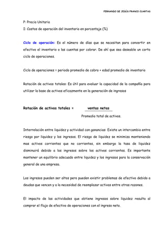 FERNANDO DE JESÚS FRANCO CUARTAS
P: Precio Unitario
I: Costos de operación del inventario en porcentaje (%)
Ciclo de operación: Es el número de días que se necesitan para convertir en
efectivo el inventario o las cuentas por cobrar. De ahí que sea deseable un corto
ciclo de operaciones.
Ciclo de operaciones = periodo promedio de cobro + edad promedio de inventario
Rotación de activos totales: Es útil para evaluar la capacidad de la compañía para
utilizar la base de activos eficazmente en la generación de ingresos
Rotación de activos totales = ventas netas
Promedio total de activos.
Interrelación entre liquidez y actividad con ganancias: Existe un intercambio entre
riesgo por liquidez y los ingresos. El riesgo de liquidez se minimiza manteniendo
mas activos corrientes que no corrientes, sin embargo la tasa de liquidez
disminuirá debido a los ingresos sobre los activos corrientes. Es importante
mantener un equilibrio adecuado entre liquidez y los ingresos para la conservación
general de una empresa.
Los ingresos pueden ser altos pero pueden existir problemas de efectivo debido a
deudas que vencen y a la necesidad de reemplazar activos entre otras razones.
El impacto de las actividades que obtiene ingresos sobre liquidez resulta al
comprar el flujo de efectivo de operaciones con el ingreso neto.
 