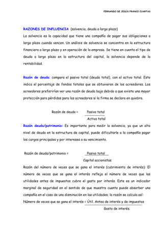 FERNANDO DE JESÚS FRANCO CUARTAS
RAZONES DE INFLUENCIA (solvencia, deuda a largo plazo)
La solvencia es la capacidad que tiene una compañía de pagar sus obligaciones a
largo plazo cuando vencen. Un análisis de solvencia se concentra en la estructura
financiera a largo plazo y en operación de la empresa. Se tiene en cuenta el tipo de
deuda a largo plazo en la estructura del capital, la solvencia depende de la
rentabilidad.
Razón de deuda: compara el pasivo total (deuda total), con el activo total. Esto
indica el porcentaje de fondos totales que se obtuvieron de los acreedores. Los
acreedores preferirían ver una razón de deuda baja debido a que existe una mayor
protección para pérdidas para los acreedores si la firma se declara en quiebra.
Razón de deuda = Pasivo total
Activo total
Razón deuda/patrimonio: Es importante para medir la solvencia, ya que un alto
nivel de deuda en la estructura de capital, puede dificultarle a la compañía pagar
los cargos principales y por intereses a su vencimiento.
Razón de deuda/patrimonio = Pasivo total
Capital accionistas
Razón del número de veces que se gana el interés (cubrimiento de interés): El
número de veces que se gana el interés refleja el número de veces que las
utilidades antes de impuestos cubre el gasto por interés. Este es un indicador
marginal de seguridad en el sentido de que muestra cuanto puede absorber una
compañía en el caso de una disminución en las utilidades; la razón se calcula así:
Número de veces que se gana el interés = Útil. Antes de interés y de impuestos
Gasto de interés.
 
